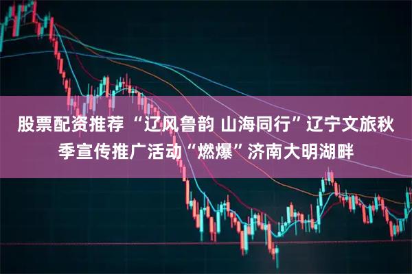 股票配资推荐 “辽风鲁韵 山海同行”辽宁文旅秋季宣传推广活动“燃爆”济南大明湖畔