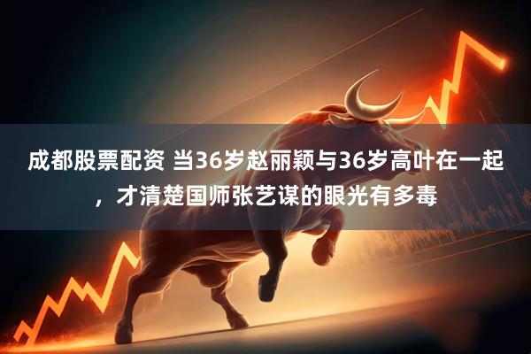 成都股票配资 当36岁赵丽颖与36岁高叶在一起，才清楚国师张艺谋的眼光有多毒