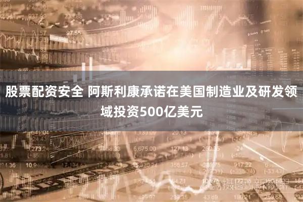 股票配资安全 阿斯利康承诺在美国制造业及研发领域投资500亿美元