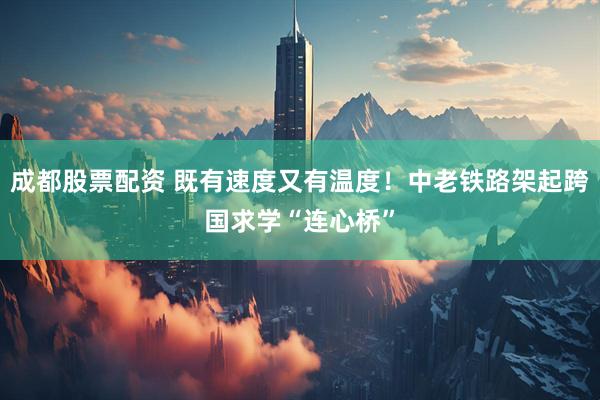 成都股票配资 既有速度又有温度！中老铁路架起跨国求学“连心桥”