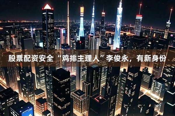 股票配资安全 “鸡排主理人”李俊永，有新身份