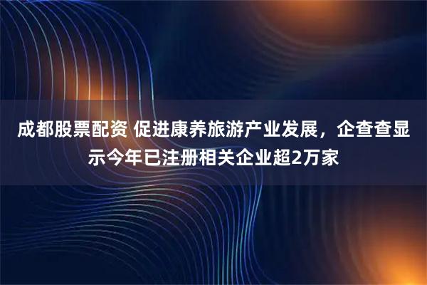 成都股票配资 促进康养旅游产业发展，企查查显示今年已注册相关企业超2万家