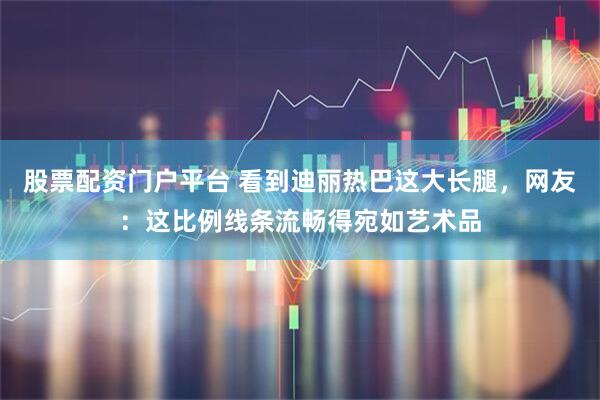 股票配资门户平台 看到迪丽热巴这大长腿，网友：这比例线条流畅得宛如艺术品