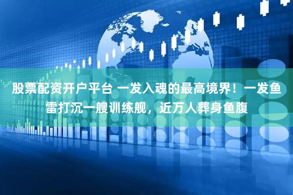 股票配资开户平台 一发入魂的最高境界！一发鱼雷打沉一艘训练舰，近万人葬身鱼腹