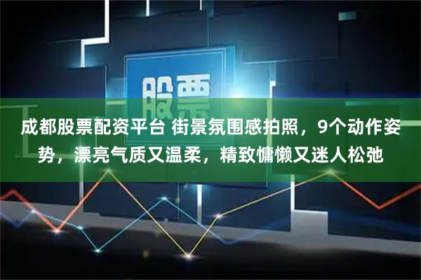 成都股票配资平台 街景氛围感拍照，9个动作姿势，漂亮气质又温柔，精致慵懒又迷人松弛