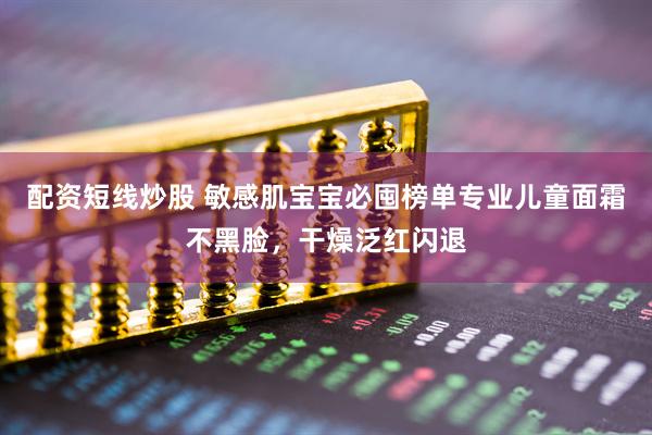 配资短线炒股 敏感肌宝宝必囤榜单专业儿童面霜不黑脸，干燥泛红闪退