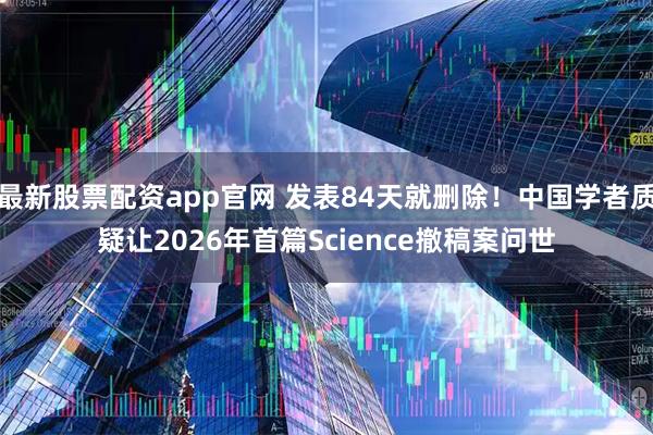 最新股票配资app官网 发表84天就删除！中国学者质疑让2026年首篇Science撤稿案问世