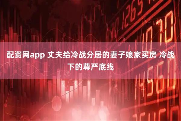 配资网app 丈夫给冷战分居的妻子娘家买房 冷战下的尊严底线
