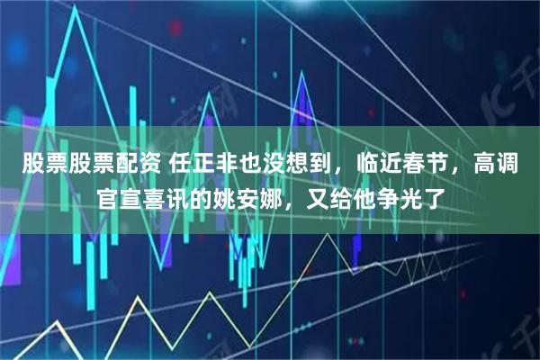 股票股票配资 任正非也没想到，临近春节，高调官宣喜讯的姚安娜，又给他争光了