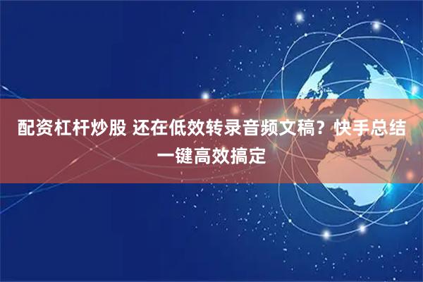 配资杠杆炒股 还在低效转录音频文稿？快手总结一键高效搞定