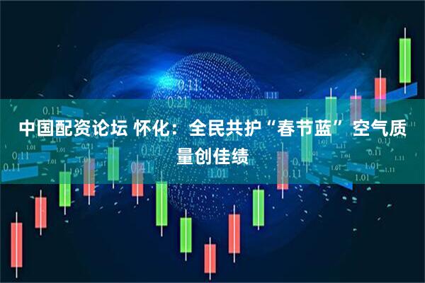 中国配资论坛 怀化：全民共护“春节蓝” 空气质量创佳绩