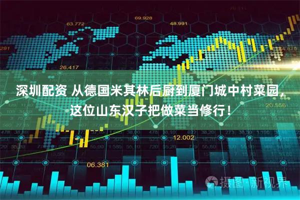 深圳配资 从德国米其林后厨到厦门城中村菜园，这位山东汉子把做菜当修行！