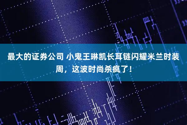 最大的证券公司 小鬼王琳凯长耳链闪耀米兰时装周，这波时尚杀疯了！