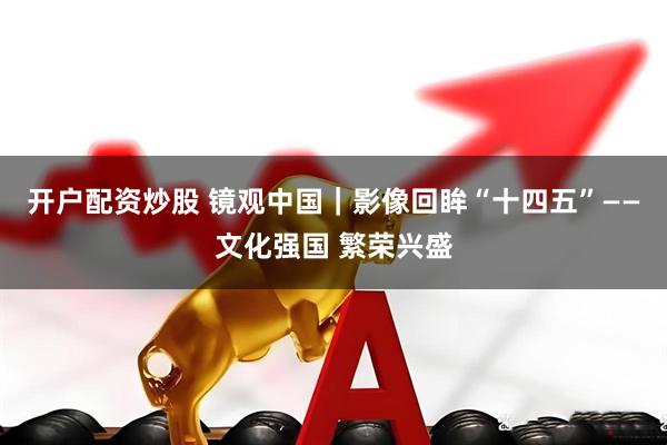 开户配资炒股 镜观中国｜影像回眸“十四五”——文化强国 繁荣兴盛