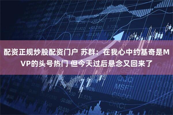 配资正规炒股配资门户 苏群：在我心中约基奇是MVP的头号热门 但今天过后悬念又回来了
