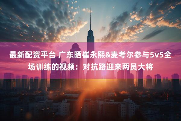 最新配资平台 广东晒崔永熙&麦考尔参与5v5全场训练的视频：对抗路迎来两员大将