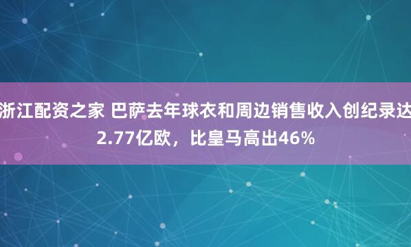 浙江配资之家 巴萨去年球衣和周边销售收入创纪录达2.77亿欧，比皇马高出46%