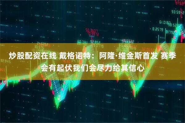 炒股配资在线 戴格诺特：阿隆·维金斯首发 赛季会有起伏我们会尽力给其信心