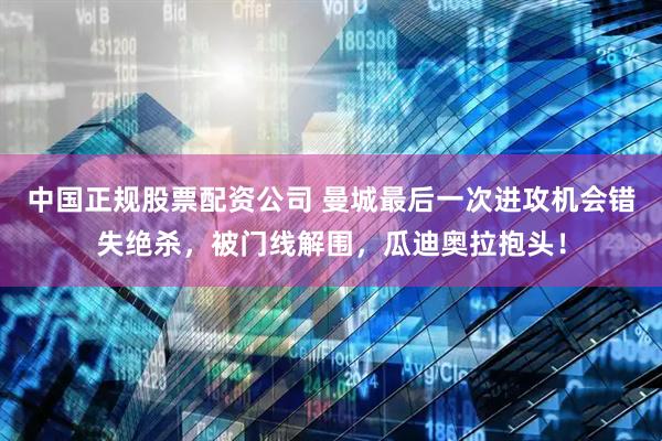 中国正规股票配资公司 曼城最后一次进攻机会错失绝杀，被门线解围，瓜迪奥拉抱头！