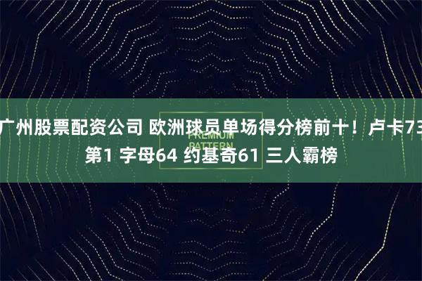 广州股票配资公司 欧洲球员单场得分榜前十！卢卡73第1 字母64 约基奇61 三人霸榜