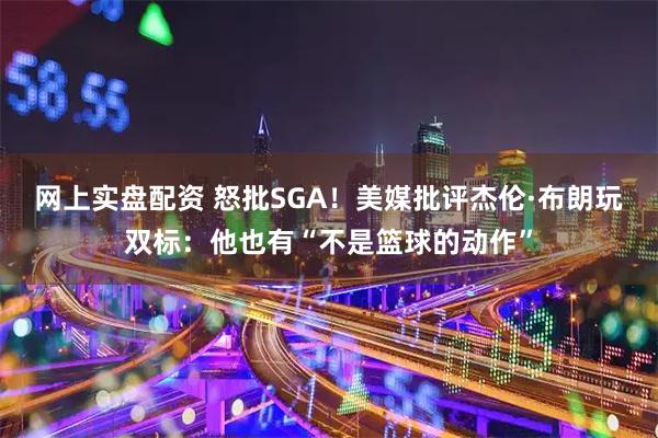 网上实盘配资 怒批SGA！美媒批评杰伦·布朗玩双标：他也有“不是篮球的动作”