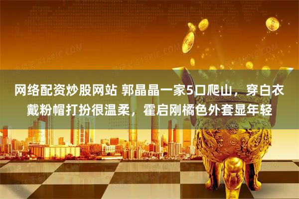 网络配资炒股网站 郭晶晶一家5口爬山，穿白衣戴粉帽打扮很温柔，霍启刚橘色外套显年轻