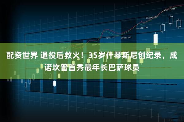 配资世界 退役后救火！35岁什琴斯尼创纪录，成诺坎普首秀最年长巴萨球员