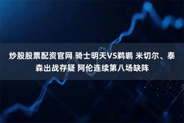 炒股股票配资官网 骑士明天VS鹈鹕 米切尔、泰森出战存疑 阿伦连续第八场缺阵