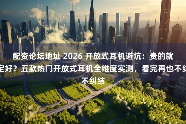 配资论坛地址 2026 开放式耳机避坑：贵的就一定好？五款热门开放式耳机全维度实测，看完再也不纠结