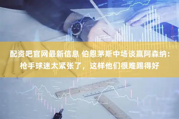 配资吧官网最新信息 伯恩茅斯中场谈赢阿森纳：枪手球迷太紧张了，这样他们很难踢得好