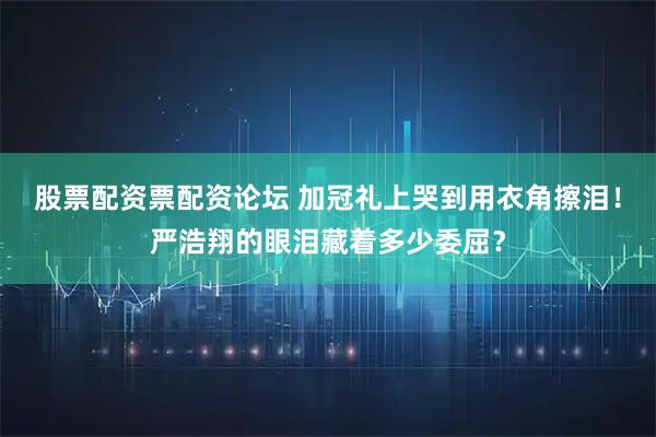 股票配资票配资论坛 加冠礼上哭到用衣角擦泪！严浩翔的眼泪藏着多少委屈？