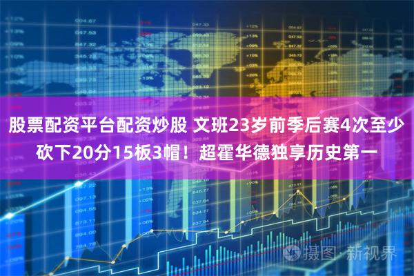 股票配资平台配资炒股 文班23岁前季后赛4次至少砍下20分15板3帽！超霍华德独享历史第一