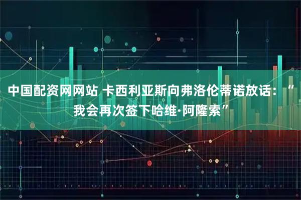 中国配资网网站 卡西利亚斯向弗洛伦蒂诺放话：“我会再次签下哈维·阿隆索”